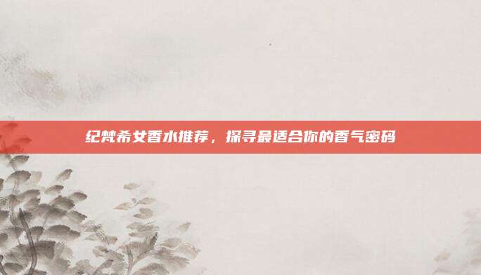 纪梵希女香水推荐，探寻最适合你的香气密码