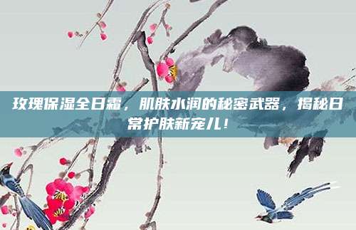 玫瑰保湿全日霜,肌肤水润的秘密武器,揭秘日常护肤新宠儿!