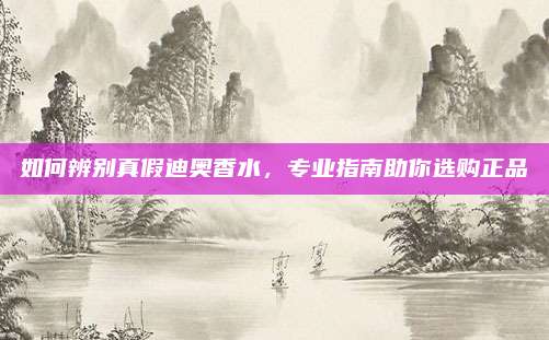 如何辨别真假迪奥香水,专业指南助你选购正品