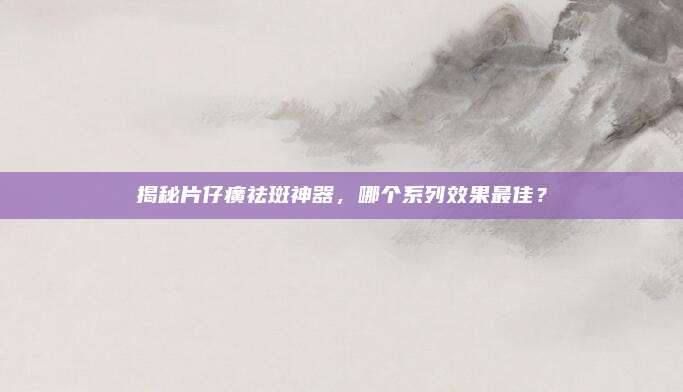揭秘片仔癀祛斑神器,哪个系列效果最佳?