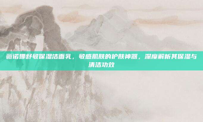 薇诺娜舒敏保湿洁面乳,敏感肌肤的护肤神器,深度解析其保湿与清洁功效
