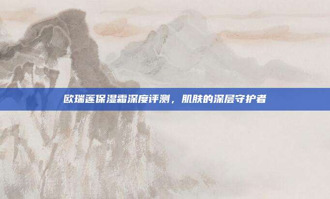 欧瑞莲保湿霜深度评测,肌肤的深层守护者