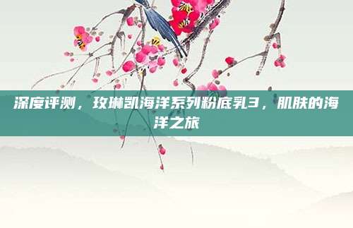 深度评测,玫琳凯海洋系列粉底乳3,肌肤的海洋之旅