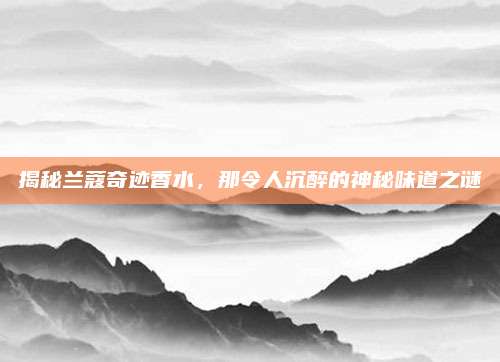 揭秘兰蔻奇迹香水,那令人沉醉的神秘味道之谜