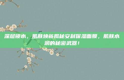 深层锁水,肌肤焕新揭秘安利保湿面膜,肌肤水润的秘密武器!
