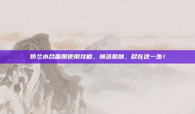 娇兰水合面膜使用攻略,焕活肌肤,尽在这一步!
