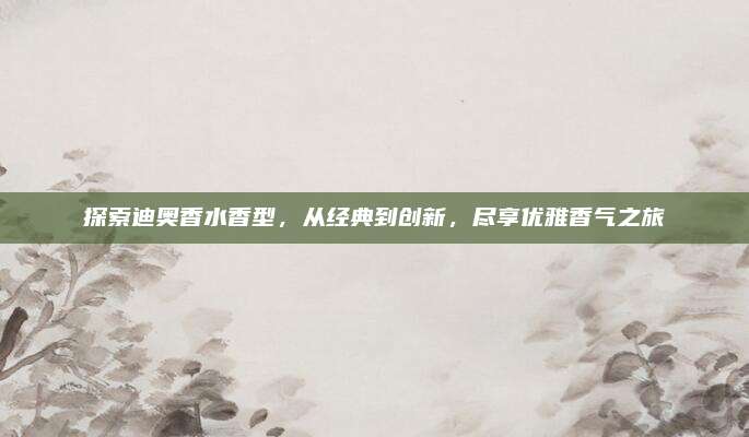 探索迪奥香水香型,从经典到创新,尽享优雅香气之旅