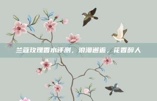 兰蔻玫瑰香水评测,浪漫邂逅,花香醉人