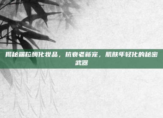 揭秘端粒酶化妆品,抗衰老新宠,肌肤年轻化的秘密武器