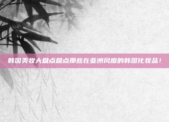 韩国美妆大盘点盘点那些在亚洲风靡的韩国化妆品！