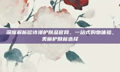 深度解析欧诗漫护肤品官网,一站式购物体验,美丽护肤新选择