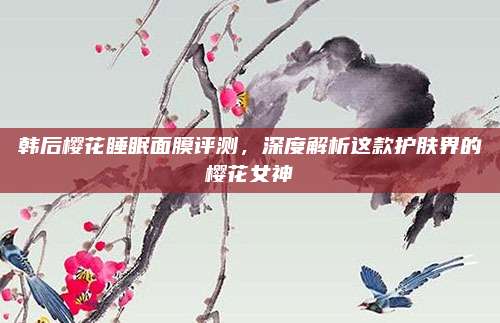 韩后樱花睡眠面膜评测,深度解析这款护肤界的樱花女神
