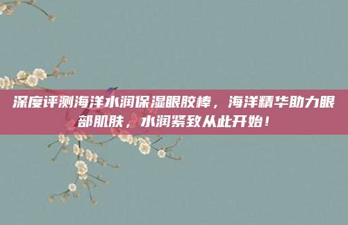 深度评测海洋水润保湿眼胶棒,海洋精华助力眼部肌肤,水润紧致从此开始!