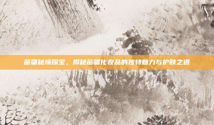 苗疆秘境探宝,揭秘苗疆化妆品的独特魅力与护肤之道