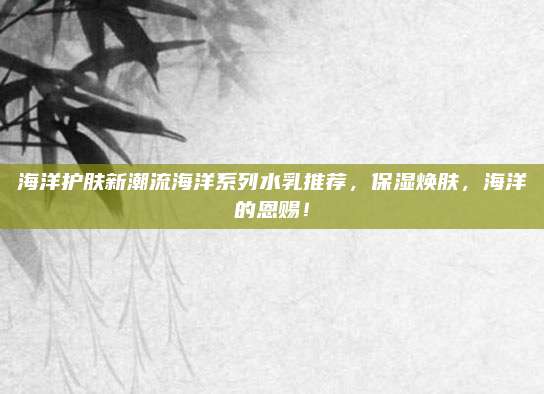 海洋护肤新潮流海洋系列水乳推荐,保湿焕肤,海洋的恩赐!