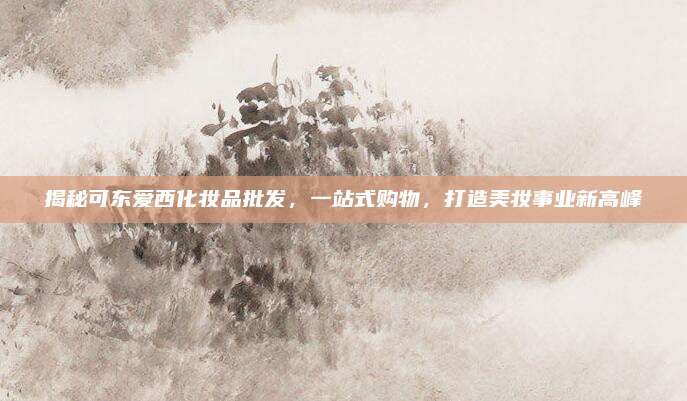 揭秘可东爱西化妆品批发,一站式购物,打造美妆事业新高峰