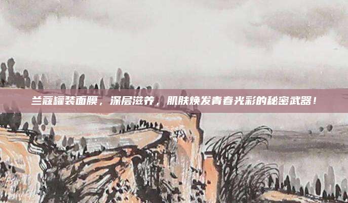 兰蔻罐装面膜,深层滋养,肌肤焕发青春光彩的秘密武器!