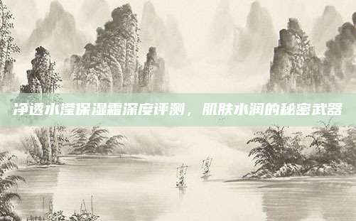 净透水滢保湿霜深度评测，肌肤水润的秘密武器