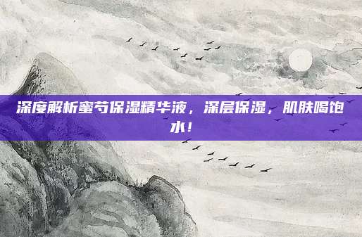 深度解析蜜芍保湿精华液，深层保湿，肌肤喝饱水！