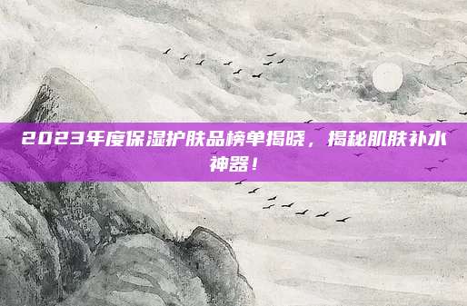 2023年度保湿护肤品榜单揭晓,揭秘肌肤补水神器!