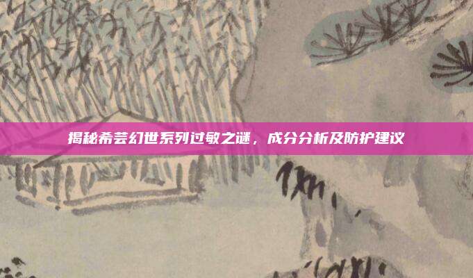 揭秘希芸幻世系列过敏之谜,成分分析及防护建议