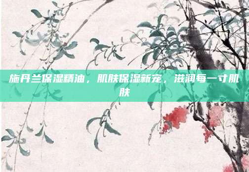 施丹兰保湿精油，肌肤保湿新宠，滋润每一寸肌肤