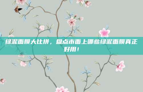 绿泥面膜大比拼，盘点市面上哪些绿泥面膜真正好用！