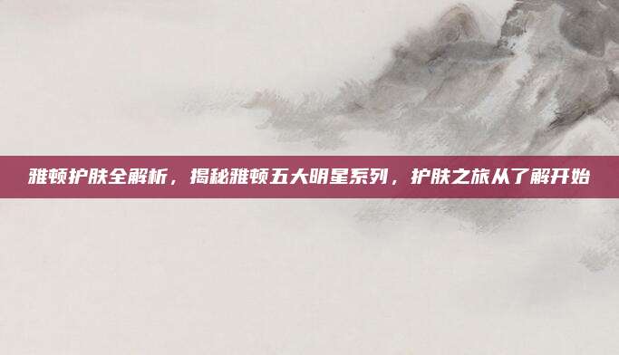 雅顿护肤全解析,揭秘雅顿五大明星系列,护肤之旅从了解开始