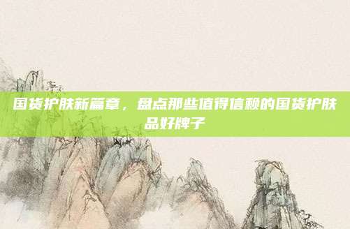 国货护肤新篇章,盘点那些值得信赖的国货护肤品好牌子