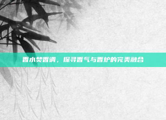 香水焚香调,探寻香气与香炉的完美融合