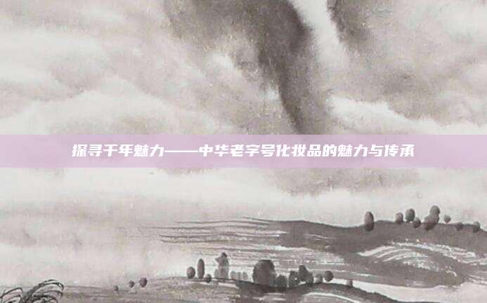 探寻千年魅力——中华老字号化妆品的魅力与传承
