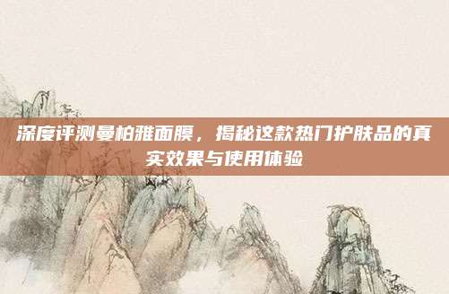 深度评测曼柏雅面膜,揭秘这款热门护肤品的真实效果与使用体验
