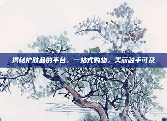 揭秘护肤品的平台，一站式购物，美丽触手可及