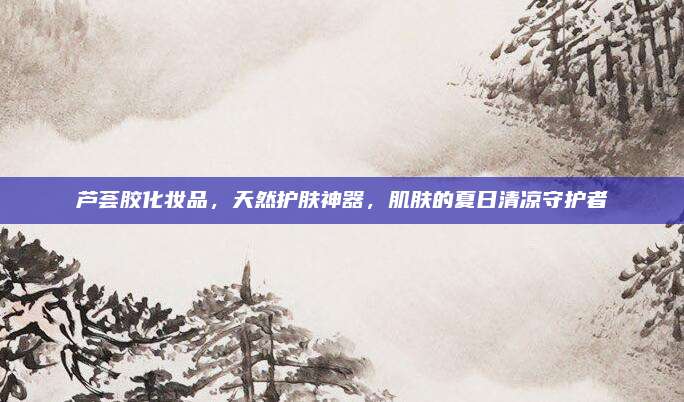 芦荟胶化妆品，天然护肤神器，肌肤的夏日清凉守护者