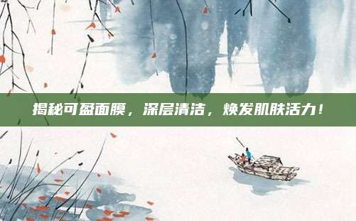 揭秘可盈面膜，深层清洁，焕发肌肤活力！