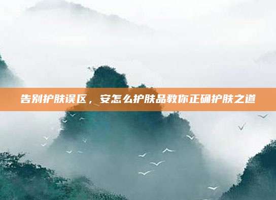 告别护肤误区，安怎么护肤品教你正确护肤之道