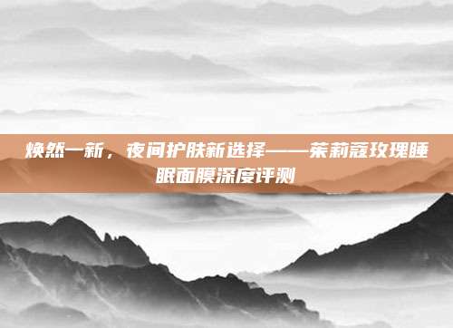 焕然一新,夜间护肤新选择——茱莉蔻玫瑰睡眠面膜深度评测