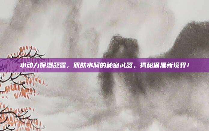 水动力保湿凝露,肌肤水润的秘密武器,揭秘保湿新境界!