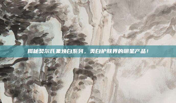 揭秘契尔氏集焕白系列，美白护肤界的明星产品！