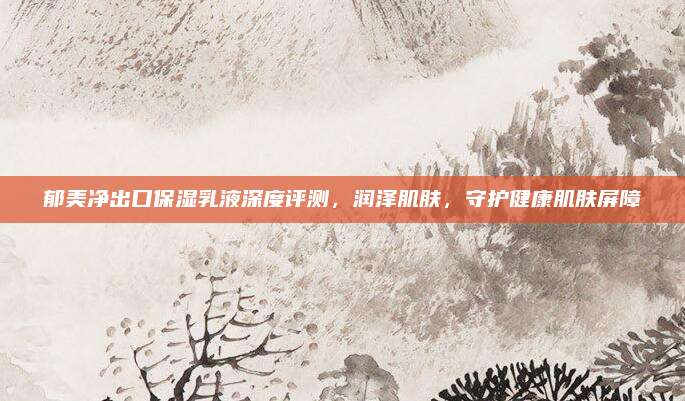 郁美净出口保湿乳液深度评测，润泽肌肤，守护健康肌肤屏障