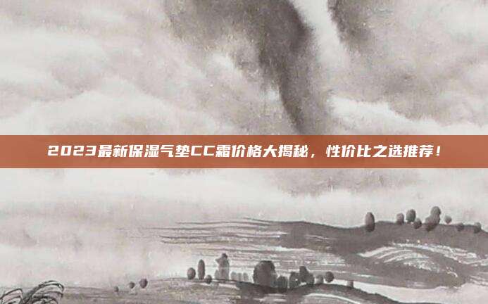 2023最新保湿气垫CC霜价格大揭秘,性价比之选推荐!
