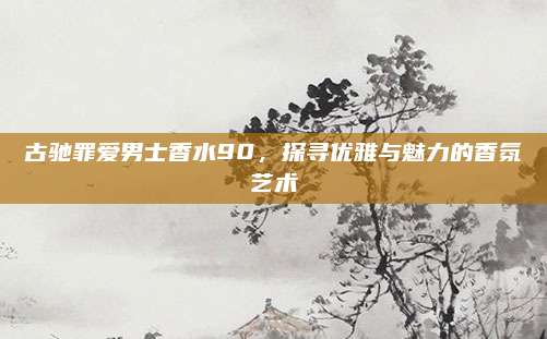 古驰罪爱男士香水90,探寻优雅与魅力的香氛艺术