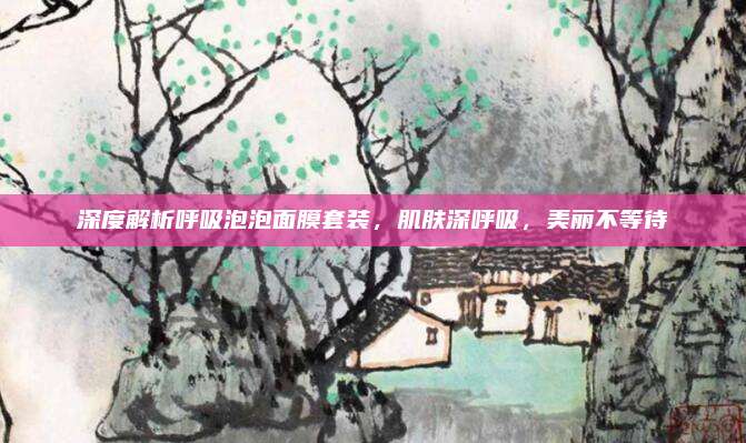 深度解析呼吸泡泡面膜套装,肌肤深呼吸,美丽不等待