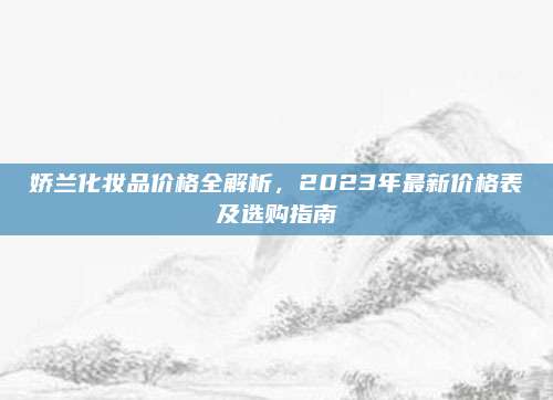 娇兰化妆品价格全解析,2023年最新价格表及选购指南