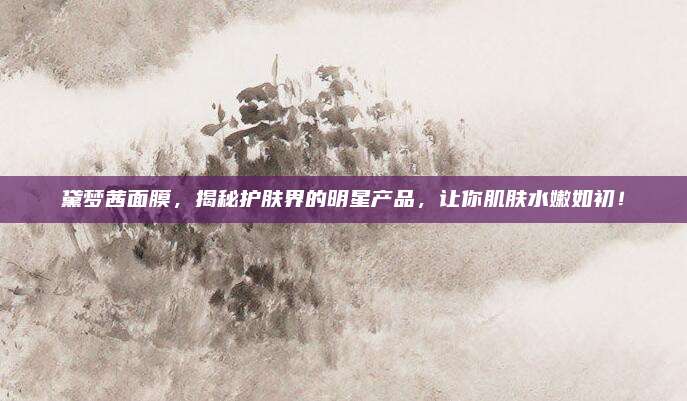 黛梦茜面膜，揭秘护肤界的明星产品，让你肌肤水嫩如初！
