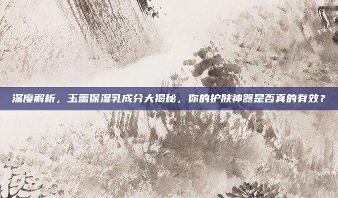 深度解析，玉蕾保湿乳成分大揭秘，你的护肤神器是否真的有效？