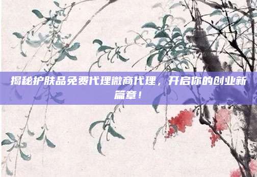 揭秘护肤品免费代理微商代理，开启你的创业新篇章！