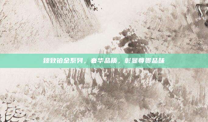 臻致铂金系列,奢华品质,彰显尊贵品味