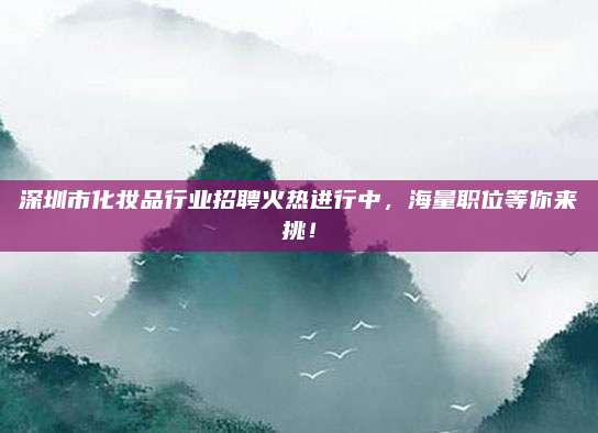 深圳市化妆品行业招聘火热进行中,海量职位等你来挑!