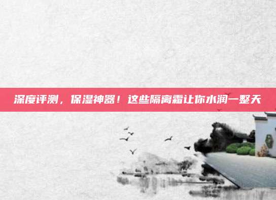 深度评测,保湿神器!这些隔离霜让你水润一整天